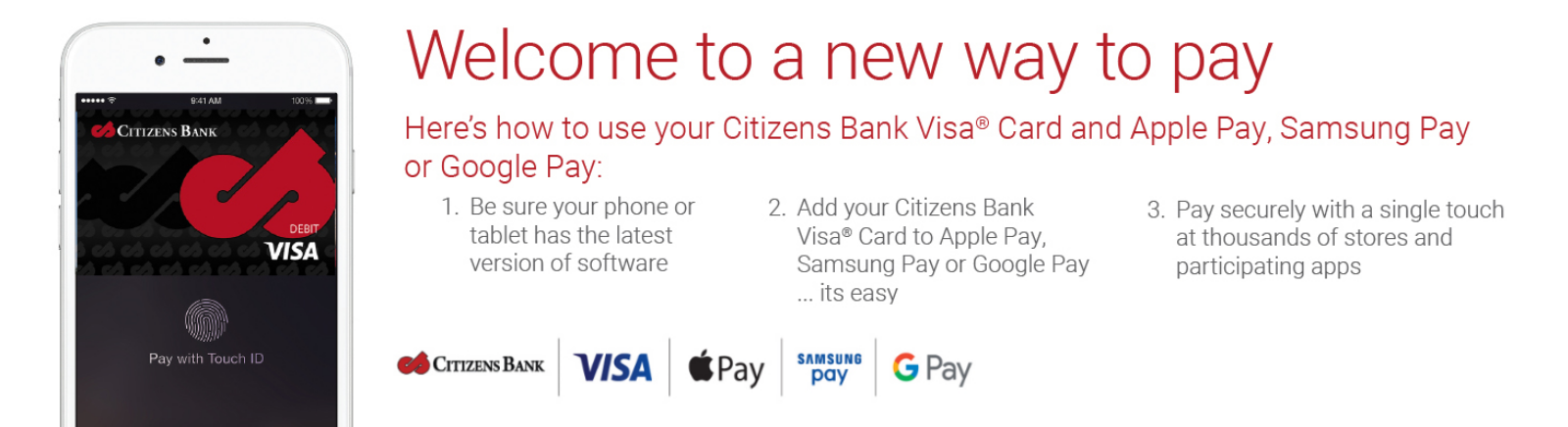 Welcome to a new way to pay. Heres how to use Citizens Bank Visa Card and Apple Pay, Samasung Pay, or Google Pay. 1. Be sure your phone or tablet has the lastest version of software. 2. Add your Citizens Bank VisaCard to Apply Pay, Samsung Pay, or Google Pay ... its easy. 3. Pay securely with a signle touch at thousands of stores and participating apps.
