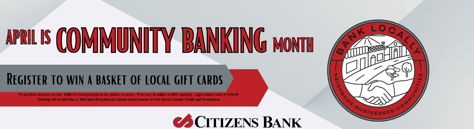 April is Community Banking Month Register to win a basket of local gift cards No purchase necessary to win. Odds of winning depend on the number of entries. Prize may be subject to IRS reporting. Approximate value of $100.00. Drawing will be held on May 1st, 2024 and will include al of Citizens Bank branches in New Haven, Gerald, Pacific, Washington. Bank Locally - Neighbors - Businesses - Communities