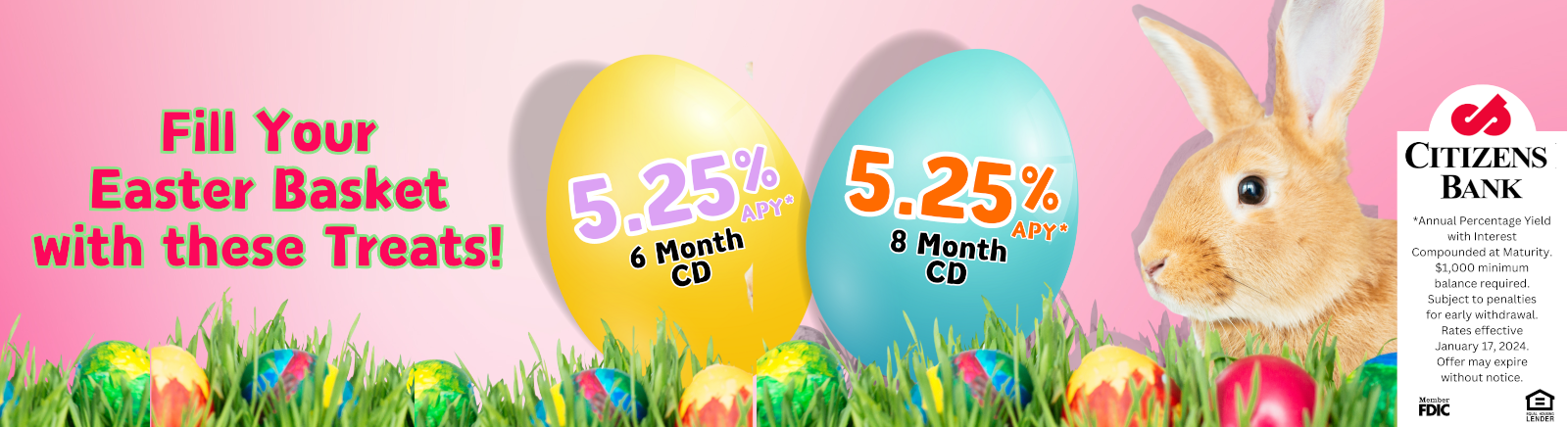 Fill Your Easter Basket with these Treats. 5.25%APY 6 Month CD 5.25% APY 8 Month CD CITIZENS BANK Member FDIC Equal Housing Lender *Annual Percentage Yield with Interest Componded at Maturity. $1,000 minimum balanced required. Subject to penalties to early withdrawl. Rates effective January 17, 2024. Offer may expire without notice.