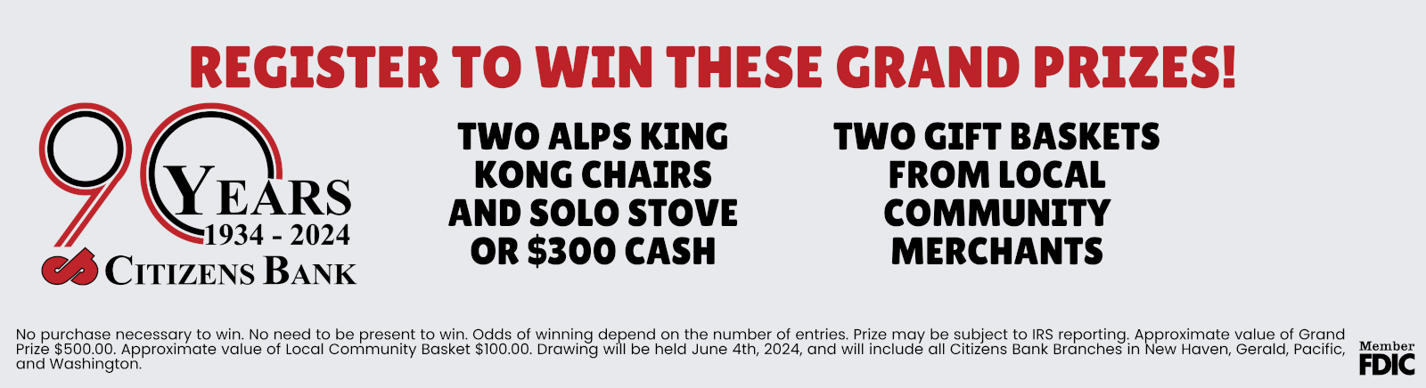 90 YEARS 1934 - 2024 CITIZENS BANK REGISTER TO WIN THESE GRAND PRIZES TWO ALPS KING KONG CHAIRS AND SOLO STOVE OR $300 CASH TWO GIFT BASKETS FROM LOCAL COMMUNITY MERCHANTS No purchase necessary to win. No need to be present to win. Odds of winning depends on the number of entries. Prize may be subject to IRS reporting. Approximate value of Grand Prize $500.00. Approximate value of Local Community Basket $100.00. Drawing will be held June 4th, 2024, and will include all Citizens Bank Branches in New Haven, Gerald, Pacific, and Washington.