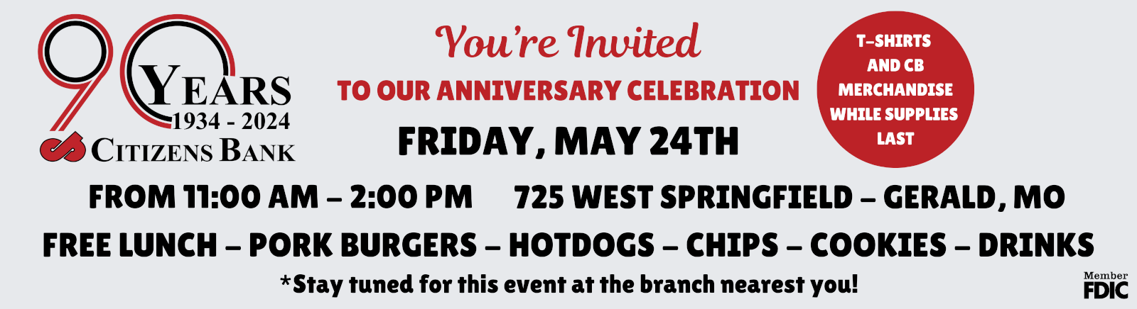 90 YEARS 1934 - 2024 CITIZENS BANK YOU'RE INVITED TO OUR ANNIVERSARY CELEBRATION FRIDAY, MAY 24TH FROM 11AM - 2PM 725 WEST SPRINGFIELD - GERALD, MO FREE LUNCH - PORK BURGERS - HOTDOGS - CHIPS - COOKIES - DRINKS - T-SHIRTS AND CB MERCHANDISE WHILE SUPPLIES LAST *STAY TUNED FOR THIS EVENT AT THE BRANCH NEAREST YOU!