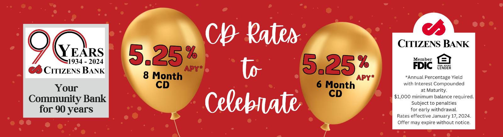90 Years 1934-2024 Citizens Bank Your Community Bank for 90 years 5.25% APY* 8 Month CD CD Rates to Celebrate 5.25% APY* 6 MONTHS CITIZENS BANK Member FDIC Equal Housing Lender *Annual Percentage Yield with Interest Componded at Maturity. $1,000 minimum balanced required. Subject to penalties to early withdrawl. Rates effective January 17, 2024. Offer may expire without notice.