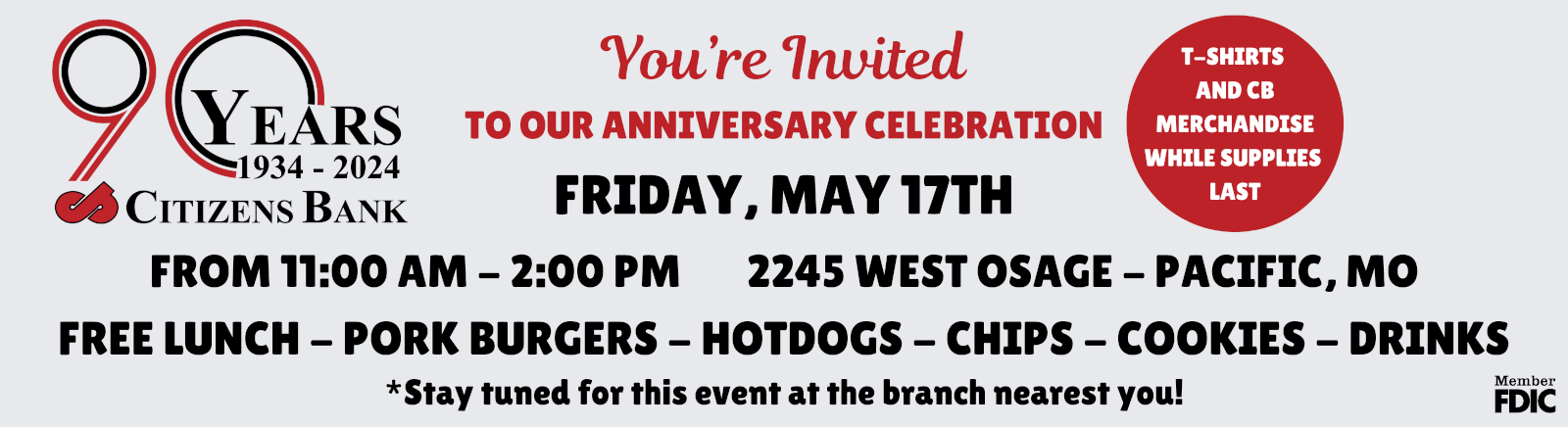 90 YEARS 1934 - 2024 CITIZENS BANK YOU'RE INVITED TO OUR ANNIVERSARY CELEBRATION FRIDAY, MAY 17TH FROM 11AM - 2PM 2245 WEST OSAGE - PACIFIC, MO FREE LUNCH - PORK BURGERS - HOTDOGS - CHIPS - COOKIES - DRINKS - T-SHIRTS AND CB MERCHANDISE WHILE SUPPLIES LAST *STAY TUNED FOR THIS EVENT AT THE BRANCH NEAREST YOU!