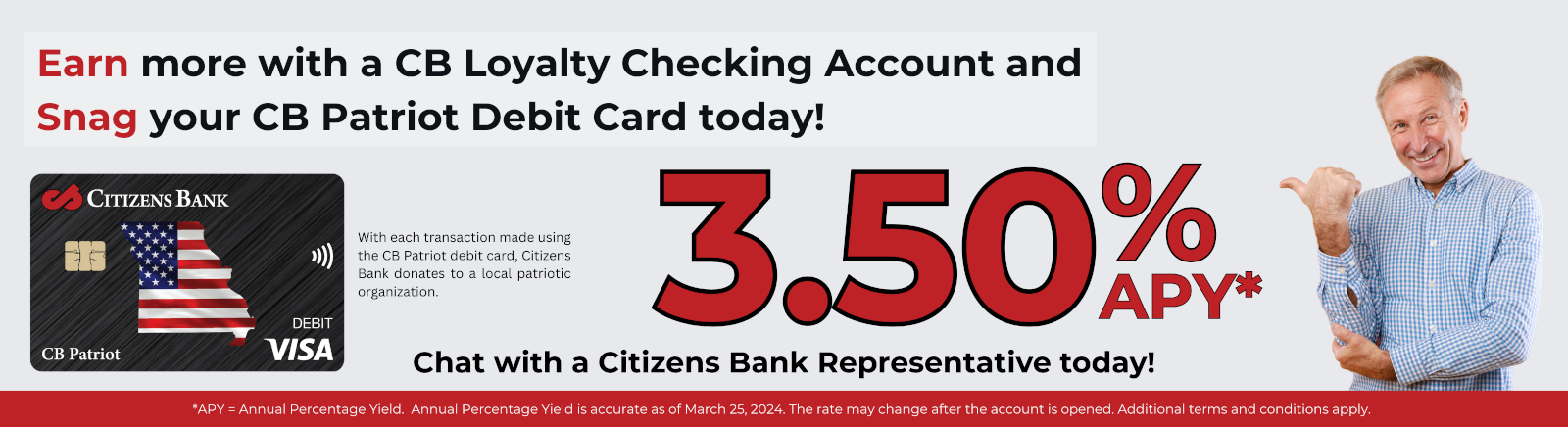Earn more with a CB Loyalty Checking Account and Snag your CB Patriot Debit Card today! With each transaction made using the CB Patriot debit card, Citizens Bank donates to a local patriotic organization. 3.50% APY* Chat with a Citizens Bank Representative today! *APY = Annual Percentage Yield. Annual Percentage Yield is accurate as of March 25, 2024. The rate may change after the account is opened. Additional terms and conditions apply.