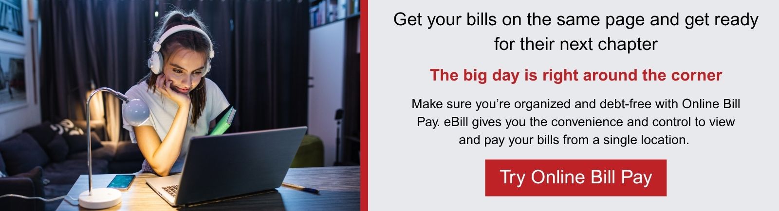 Get your bills on the same page and get ready for their next chapter. The big day is right around the corner. Make sure you’re organized and debt-free with Online Bill Pay. eBill gives you the convenience and control to view and pay your bills from a single location. Try Online Bill Pay.
