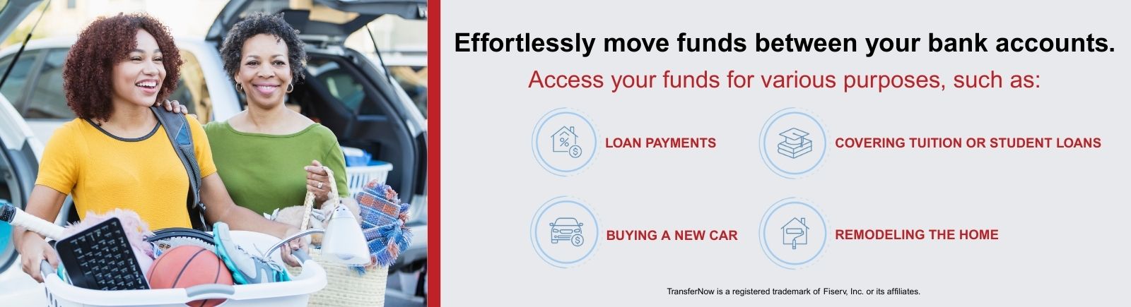 Effortlessly move funds between your bank accounts. Access your funds for various purposes, such as: loan payments, covering tuition or student loans, buying a new car, and remodeling the home. TransferNow is a registered trademark of Fiserv, Inc. or its affiliates.