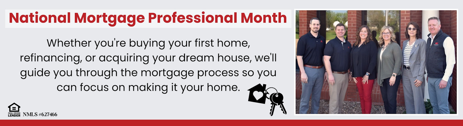 National Mortgage Professional Month. Whether you're buying your first home, refinancing, or acquiring your dream house, we'll guide you through the mortgage process so you can focus on making it your home. Equal Housing Lender. NMLS # 627466.