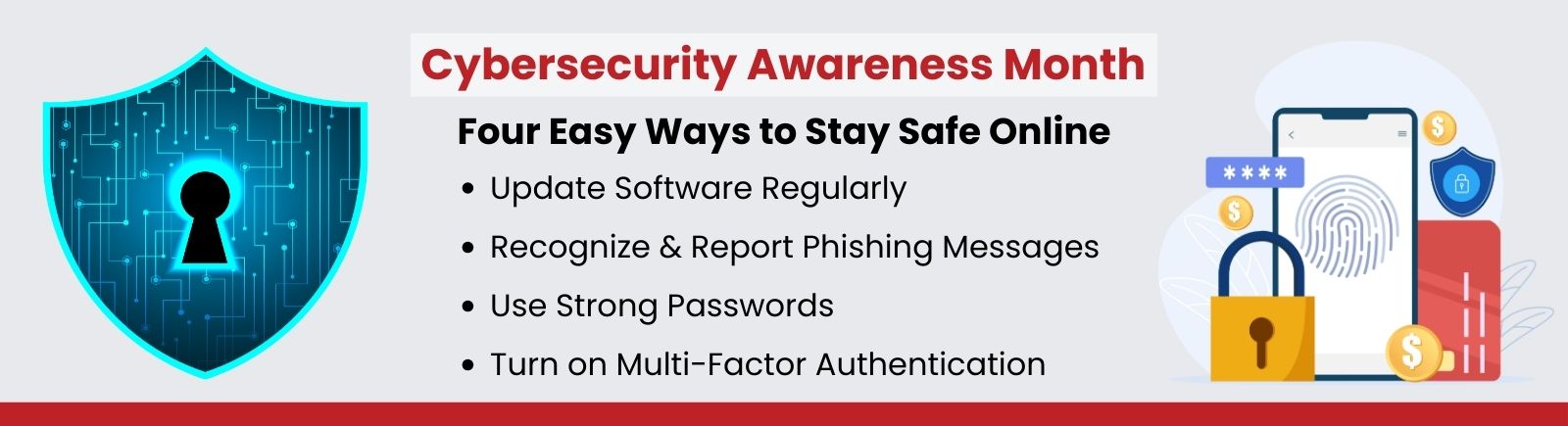Cybersecurity Awareness Month. Four Easy Ways to Stay Safe Online: Turn on Multi-Factor Authentication, Use Strong Passwords, Recognize & Report Phishing Messages, Update Software Regularly