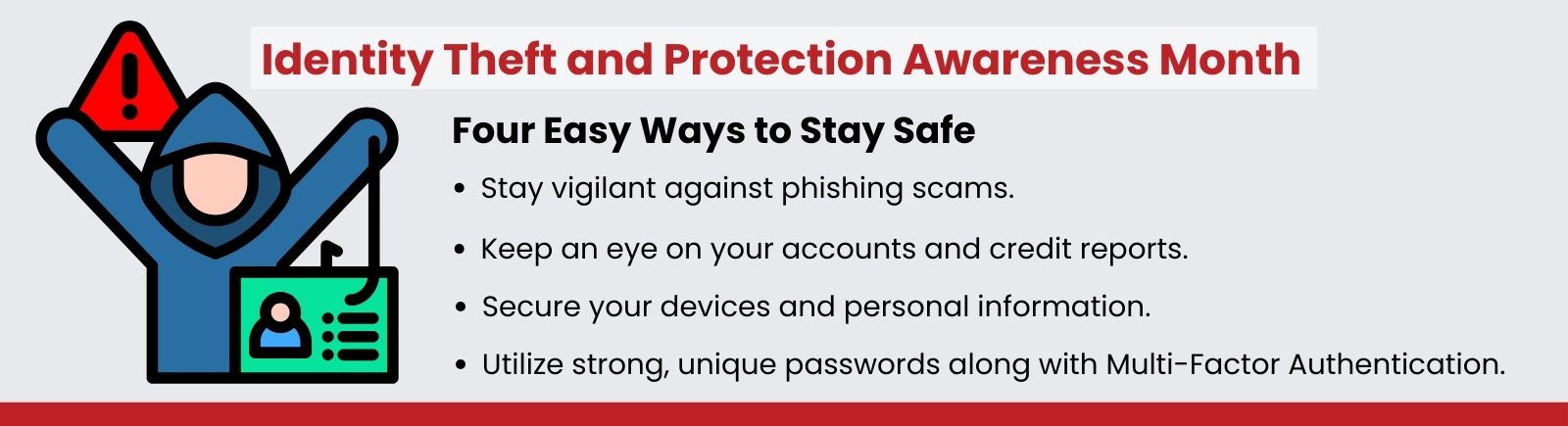 Identity Theft and Protection Awareness Month. Four Easy Ways to Stay Safe. Utilize strong, unique passwords along with Multi-Factor Authentication. Secure your devices and personal information. Stay vigilant against phishing scams. Keep an eye on your accounts and credit reports.