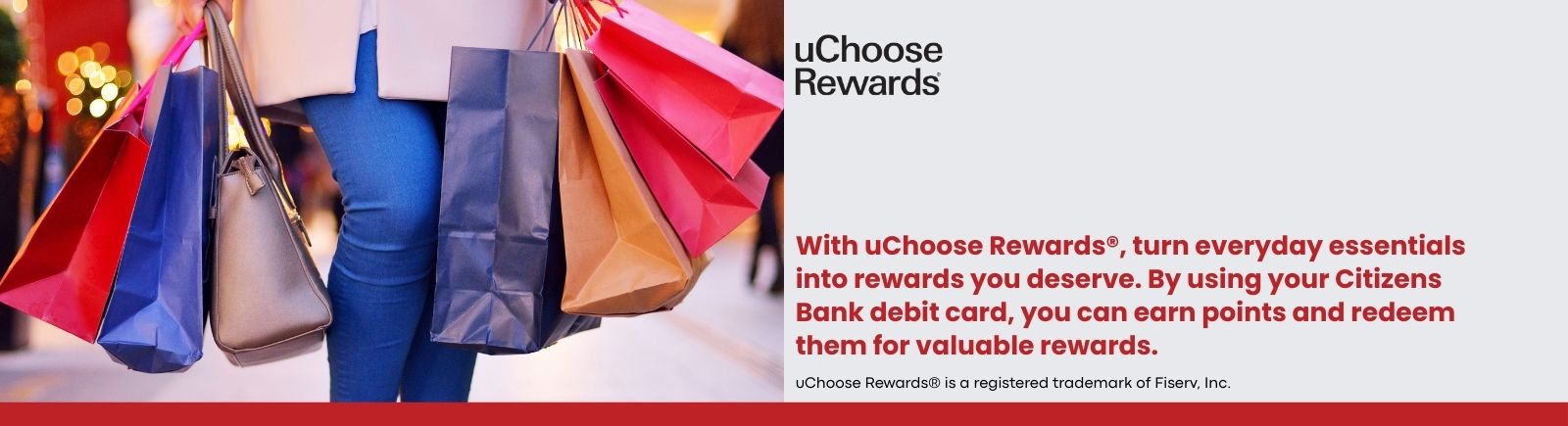 uChoose Rewards. With uChoose Rewards®, turn everyday essentials into rewards you deserve. By using your Citizens Bank debit card, you can earn points and redeem them for valuable rewards. uChoose Rewards® is a registered trademark of Fiserv, Inc.
